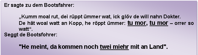 Textfeld: Er sagte zu dem Bootsfahrer:    „Kumm moal rut, dei rüppt ümmer wat, ick glöv de will nahn Dokter.  De hät woal watt an Kopp, he röppt ümmer: tu mor, tu mor – orrer so watt“.  Seggt de Bootsfohrer:    'He meint, da kommen noch twei miehr mit an Land'.  